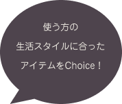 使う方の生活スタイルに合ったアイテムをChoice！